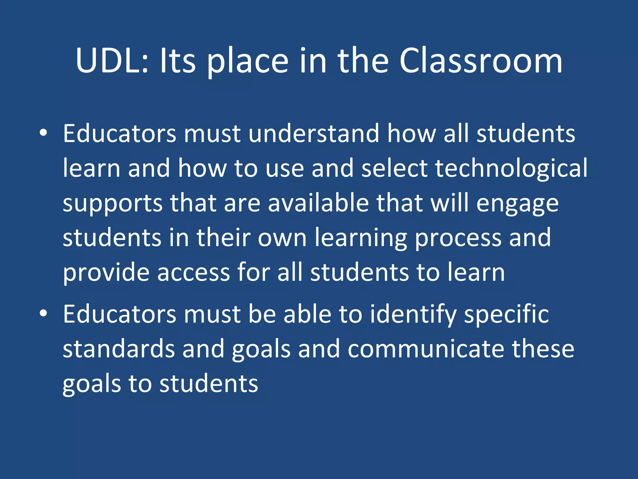 UDL: Its place in the Classroom Educators must understand how all students learn and how to use and select technological supports that are available that will engage students in their own learning process and provide access for all students to learn Educators must be able to identify specific standards and goals and communicate these goals to students 