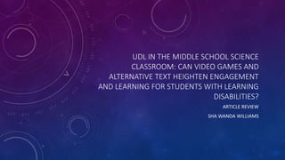 UDL IN THE MIDDLE SCHOOL SCIENCE
CLASSROOM: CAN VIDEO GAMES AND
ALTERNATIVE TEXT HEIGHTEN ENGAGEMENT
AND LEARNING FOR STUDENTS WITH LEARNING
DISABILITIES?
ARTICLE REVIEW
SHA WANDA WILLIAMS
 