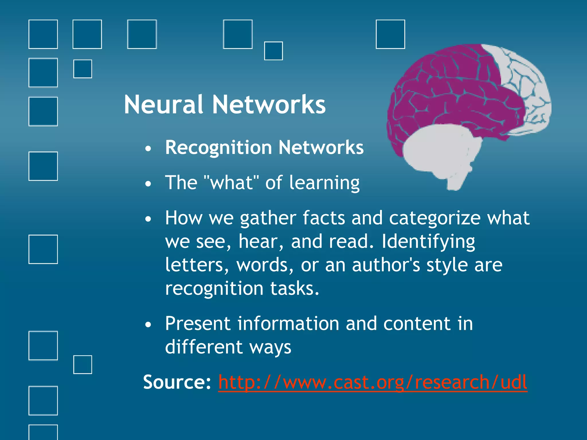 Neural Networks Recognition NetworksThe "what" of learningHow we gather facts and categorize what we see, hear, and read. Identifying letters, words, or an author's style are recognition tasks.Present information and content in different waysSource: http://www.cast.org/research/udl