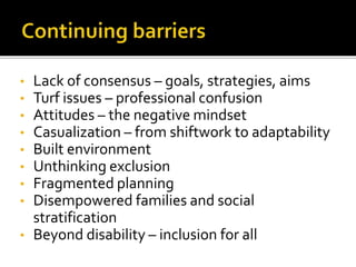 • Lack of consensus – goals, strategies, aims
• Turf issues – professional confusion
• Attitudes – the negative mindset
• Casualization – from shiftwork to adaptability
• Built environment
• Unthinking exclusion
• Fragmented planning
• Disempowered families and social
stratification
• Beyond disability – inclusion for all
 