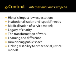  Historic impact low expectations
 Institutionalization and ‘special’ needs
 Medicalization of service models
 Legacy of charity
 The transformation of work
 Learning and difference
 Diminishing public space
 Linking disability to other social justice
models
 