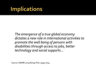The emergence of a true global economy
dictates a new role in international activities to
promote the well being of persons with
disabilities through access to jobs, better
technology and social supports...
Source: NIDRR Long Range Plan 1999-2004
 