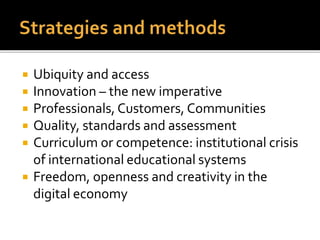  Ubiquity and access
 Innovation – the new imperative
 Professionals, Customers, Communities
 Quality, standards and assessment
 Curriculum or competence: institutional crisis
of international educational systems
 Freedom, openness and creativity in the
digital economy
 
