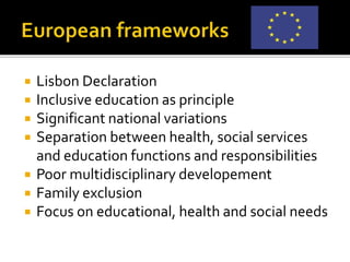  Lisbon Declaration
 Inclusive education as principle
 Significant national variations
 Separation between health, social services
and education functions and responsibilities
 Poor multidisciplinary developement
 Family exclusion
 Focus on educational, health and social needs
 