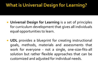  Universal Design for Learning is a set of principles
for curriculum development that gives all individuals
equal opportunities to learn.
 UDL provides a blueprint for creating instructional
goals, methods, materials and assessments that
work for everyone - not a single, one-size-fits-all
solution but rather flexible approaches that can be
customized and adjusted for individual needs.
 