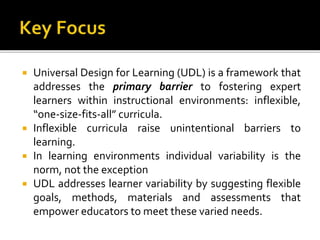  Universal Design for Learning (UDL) is a framework that
addresses the primary barrier to fostering expert
learners within instructional environments: inflexible,
“one-size-fits-all” curricula.
 Inflexible curricula raise unintentional barriers to
learning.
 In learning environments individual variability is the
norm, not the exception
 UDL addresses learner variability by suggesting flexible
goals, methods, materials and assessments that
empower educators to meet these varied needs.
 