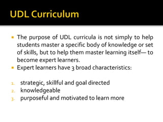  The purpose of UDL curricula is not simply to help
students master a specific body of knowledge or set
of skills, but to help them master learning itself— to
become expert learners.
 Expert learners have 3 broad characteristics:
1. strategic, skillful and goal directed
2. knowledgeable
3. purposeful and motivated to learn more
 