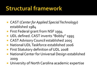  CAST (Center for Applied SpecialTechnology)
established 1984
 First Federal grant from NSF 1994
 UDL defined. CAST invents “Bobby” 1995
 CAST Advisory Council established 2005
 National UDLTaskforce established 2006
 First Statutory definition of UDL 2008
 National Center for Universal Design established
2009
 University of North Carolina academic expertise
 