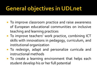  To improve classroom practice and raise awareness
of European educational communities on inclusive
teaching and learning practices
 To improve teachers’ work practice, combining ICT
skills with innovations in pedagogy, curriculum, and
institutional organization
 To redesign, adapt and personalize curricula and
instructional methods
 To create a learning environment that helps each
student develop his or her full potential
 