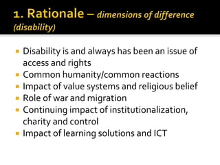  Disability is and always has been an issue of
access and rights
 Common humanity/common reactions
 Impact of value systems and religious belief
 Role of war and migration
 Continuing impact of institutionalization,
charity and control
 Impact of learning solutions and ICT
 