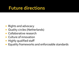  Rights and advocacy
 Quality circles (Netherlands)
 Collaborative research
 Culture of innovation
 Highly qualified staff
 Equality frameworks and enforceable standards
 