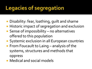  Disability: fear, loathing, guilt and shame
 Historic impact of segregation and exclusion
 Sense of impossibility – no alternatives
offered to this population
 Systemic exclusion in all European countries
 From Foucault to Laing – analysis of the
systems, structures and methods that
oppress
 Medical and social models
 