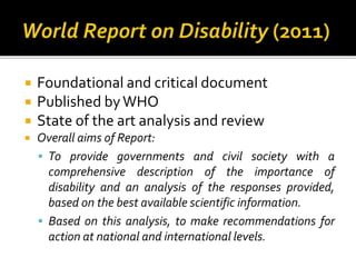  Foundational and critical document
 Published byWHO
 State of the art analysis and review
 Overall aims of Report:
 To provide governments and civil society with a
comprehensive description of the importance of
disability and an analysis of the responses provided,
based on the best available scientific information.
 Based on this analysis, to make recommendations for
action at national and international levels.
 