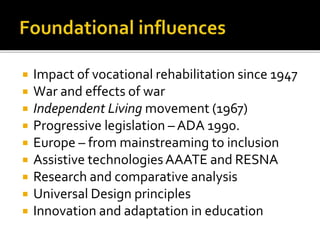  Impact of vocational rehabilitation since 1947
 War and effects of war
 Independent Living movement (1967)
 Progressive legislation – ADA 1990.
 Europe – from mainstreaming to inclusion
 Assistive technologiesAAATE and RESNA
 Research and comparative analysis
 Universal Design principles
 Innovation and adaptation in education
 