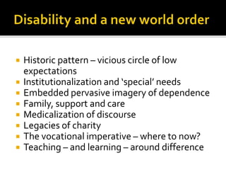  Historic pattern – vicious circle of low
expectations
 Institutionalization and ‘special’ needs
 Embedded pervasive imagery of dependence
 Family, support and care
 Medicalization of discourse
 Legacies of charity
 The vocational imperative – where to now?
 Teaching – and learning – around difference
 