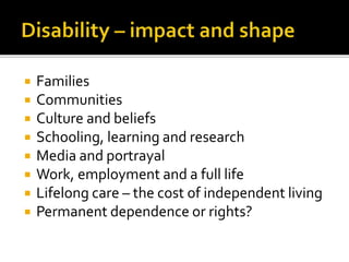  Families
 Communities
 Culture and beliefs
 Schooling, learning and research
 Media and portrayal
 Work, employment and a full life
 Lifelong care – the cost of independent living
 Permanent dependence or rights?
 