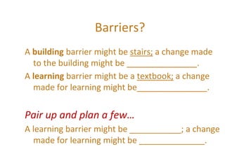 Barriers?
A building barrier might be stairs; a change made
to the building might be _______________.
A learning barrier might be a textbook; a change
made for learning might be_______________.
Pair up and plan a few…
A learning barrier might be ___________; a change
made for learning might be ______________.
 
