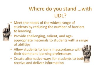 Where do you stand …with
UDL?
• Meet the needs of the widest range of
students by reducing the number of barriers
to learning
• Provide challenging, salient, and age-
appropriate materials to students with a range
of abilities
• Allow students to learn in accordance with
their dominant learning preferences
• Create alternative ways for students to both
receive and deliver information
 