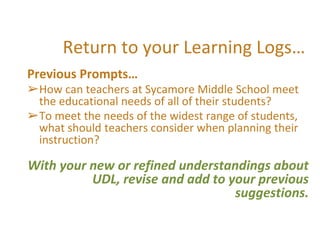 Return to your Learning Logs…
Previous Prompts…
➢How can teachers at Sycamore Middle School meet
the educational needs of all of their students?
➢To meet the needs of the widest range of students,
what should teachers consider when planning their
instruction?
With your new or refined understandings about
UDL, revise and add to your previous
suggestions.
 