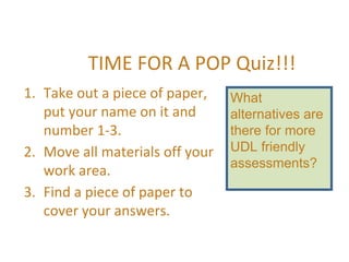 TIME FOR A POP Quiz!!!
1. Take out a piece of paper,
put your name on it and
number 1-3.
2. Move all materials off your
work area.
3. Find a piece of paper to
cover your answers.
What
alternatives are
there for more
UDL friendly
assessments?
 