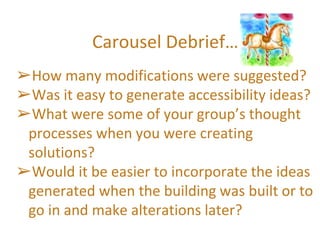 Carousel Debrief…
➢How many modifications were suggested?
➢Was it easy to generate accessibility ideas?
➢What were some of your group’s thought
processes when you were creating
solutions?
➢Would it be easier to incorporate the ideas
generated when the building was built or to
go in and make alterations later?
 