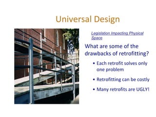 Universal Design
What are some of the
drawbacks of retrofitting?
• Each retrofit solves only
one problem
• Retrofitting can be costly
• Many retrofits are UGLY!
Legislation Impacting Physical
Space
 