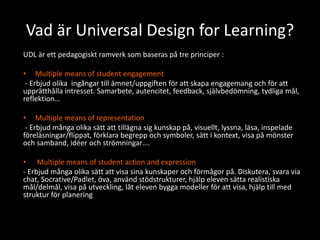 Vad är Universal Design for Learning?
UDL är ett pedagogiskt ramverk som baseras på tre principer :
• Multiple means of student engagement
- Erbjud olika ingångar till ämnet/uppgiften för att skapa engagemang och för att
upprätthålla intresset. Samarbete, autencitet, feedback, självbedömning, tydliga mål,
reflektion…
• Multiple means of representation
- Erbjud många olika sätt att tillägna sig kunskap på, visuellt, lyssna, läsa, inspelade
föreläsningar/flippat, förklara begrepp och symboler, sätt i kontext, visa på mönster
och samband, idéer och strömningar….
• Multiple means of student action and expression
- Erbjud många olika sätt att visa sina kunskaper och förmågor på. Diskutera, svara via
chat, Socrative/Padlet, öva, använd stödstrukturer, hjälp eleven sätta realistiska
mål/delmål, visa på utveckling, låt eleven bygga modeller för att visa, hjälp till med
struktur för planering
 