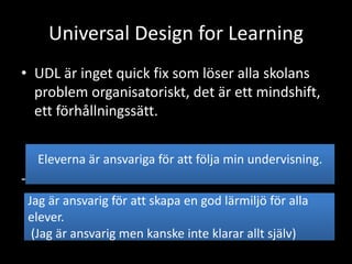 Universal Design for Learning
• UDL är inget quick fix som löser alla skolans
problem organisatoriskt, det är ett mindshift,
ett förhållningssätt.
-
Eleverna är ansvariga för att följa min undervisning.
Jag är ansvarig för att skapa en god lärmiljö för alla
elever.
(Jag är ansvarig men kanske inte klarar allt själv)
 