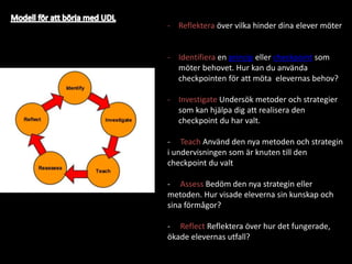 - Reflektera över vilka hinder dina elever möter
- Identifiera en princip eller checkpoint som
möter behovet. Hur kan du använda
checkpointen för att möta elevernas behov?
- Investigate Undersök metoder och strategier
som kan hjälpa dig att realisera den
checkpoint du har valt.
- Teach Använd den nya metoden och strategin
i undervisningen som är knuten till den
checkpoint du valt
- Assess Bedöm den nya strategin eller
metoden. Hur visade eleverna sin kunskap och
sina förmågor?
- Reflect Reflektera över hur det fungerade,
ökade elevernas utfall?
 