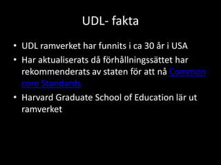 UDL- fakta
• UDL ramverket har funnits i ca 30 år i USA
• Har aktualiserats då förhållningssättet har
rekommenderats av staten för att nå Common
core Standards
• Harvard Graduate School of Education lär ut
ramverket
 