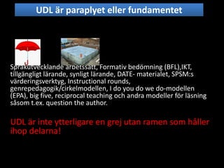 Språkutvecklande arbetssätt, Formativ bedömning (BFL),IKT,
tillgängligt lärande, synligt lärande, DATE- materialet, SPSM:s
värderingsverktyg, Instructional rounds,
genrepedagogik/cirkelmodellen, I do you do we do-modellen
(EPA), big five, reciprocal teaching och andra modeller för läsning
såsom t.ex. question the author.
UDL är inte ytterligare en grej utan ramen som håller
ihop delarna!
UDL är paraplyet eller fundamentet
 