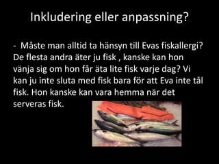 Inkludering eller anpassning?
- Måste man alltid ta hänsyn till Evas fiskallergi?
De flesta andra äter ju fisk , kanske kan hon
vänja sig om hon får äta lite fisk varje dag? Vi
kan ju inte sluta med fisk bara för att Eva inte tål
fisk. Hon kanske kan vara hemma när det
serveras fisk.
 
