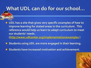 What UDL can do for our school…,[object Object],UDL has a site that gives very specific examples of how to improve learning for stated areas in the curriculum.  This reference would help us learn to adapt curriculum to meet our students’ needs.                                                                     (http://www.udlcenter.org/implementation/examples ),[object Object],Students using UDL are more engaged in their learning.,[object Object],Students have increased motivation and achievement.,[object Object]