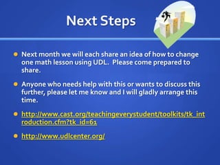 Next Steps	,[object Object],Next month we will each share an idea of how to change one math lesson using UDL.  Please come prepared to share.,[object Object],Anyone who needs help with this or wants to discuss this further, please let me know and I will gladly arrange this time.,[object Object],http://www.cast.org/teachingeverystudent/toolkits/tk_introduction.cfm?tk_id=61,[object Object],http://www.udlcenter.org/,[object Object]
