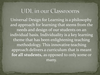Universal Design for Learning is a philosophy
and approach for learning that stems from the
    needs and design of our students on an
individual basis. Individuality is a key learning
  theme that has been enlightening teaching
    methodology. This innovative teaching
 approach delivers a curriculum that is meant
 for all students, as opposed to only some or
                     many.
 