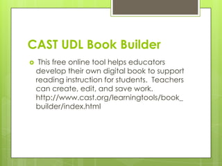 CAST UDL Book Builder
    This free online tool helps educators
    develop their own digital book to support
    reading instruction for students. Teachers
    can create, edit, and save work.
    http://www.cast.org/learningtools/book_
    builder/index.html
 