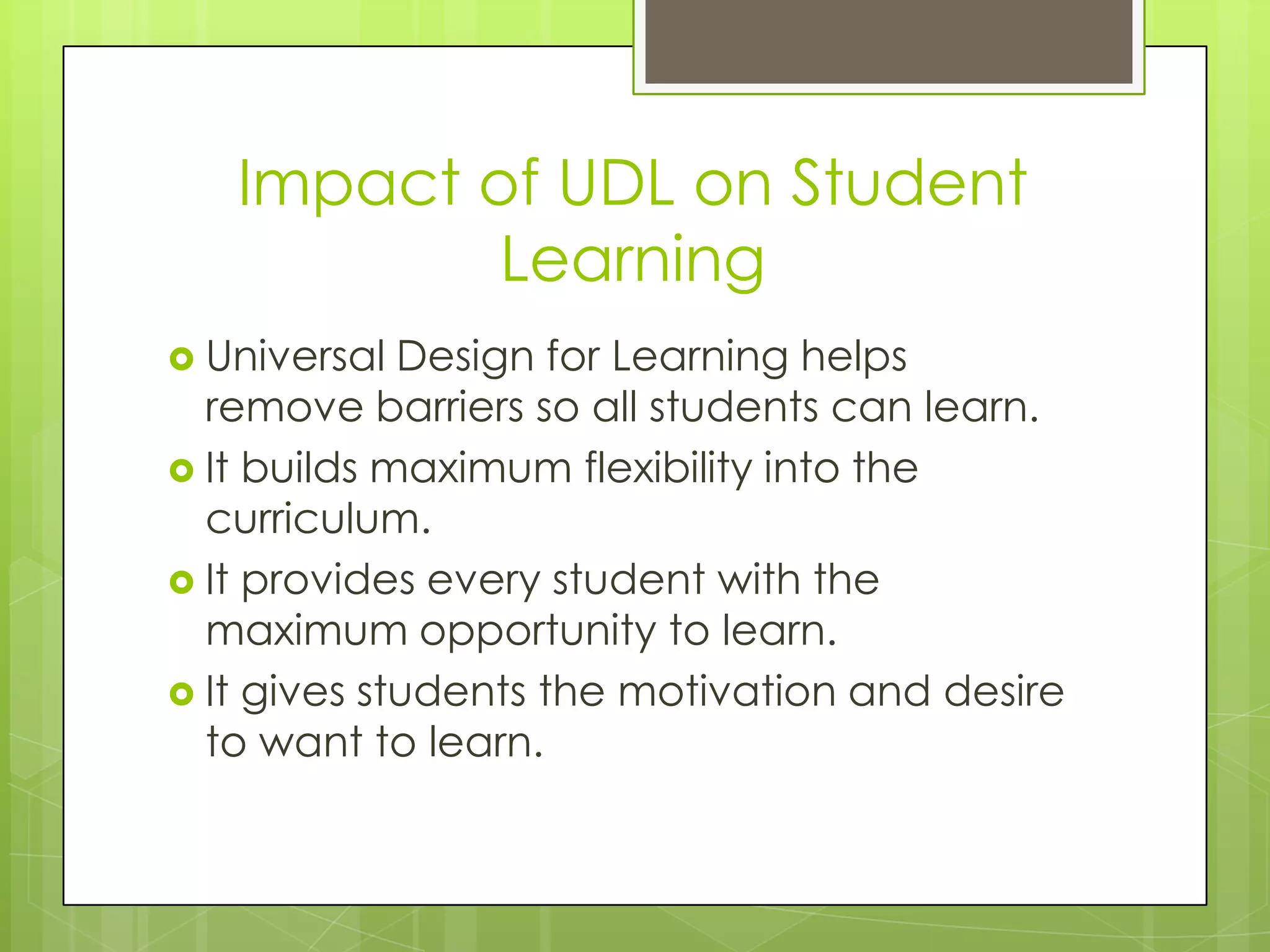 Impact of UDL on Student
           Learning
 Universal  Design for Learning helps
  remove barriers so all students can learn.
 It builds maximum flexibility into the
  curriculum.
 It provides every student with the
  maximum opportunity to learn.
 It gives students the motivation and desire
  to want to learn.
 