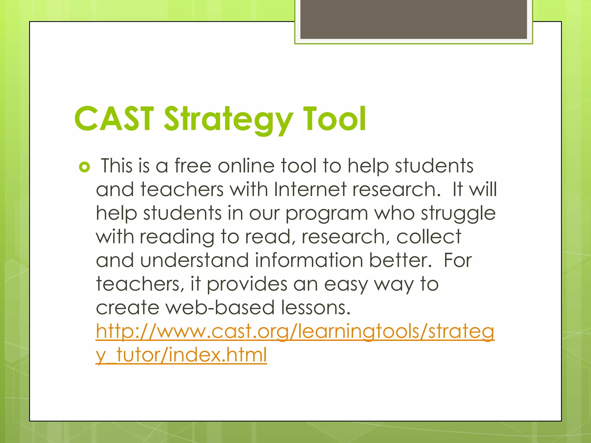 CAST Strategy Tool
    This is a free online tool to help students
    and teachers with Internet research. It will
    help students in our program who struggle
    with reading to read, research, collect
    and understand information better. For
    teachers, it provides an easy way to
    create web-based lessons.
    http://www.cast.org/learningtools/strateg
    y_tutor/index.html
 