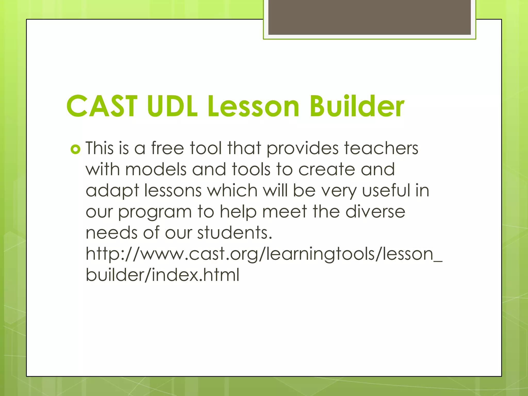 CAST UDL Lesson Builder
 Thisis a free tool that provides teachers
  with models and tools to create and
  adapt lessons which will be very useful in
  our program to help meet the diverse
  needs of our students.
  http://www.cast.org/learningtools/lesson_
  builder/index.html
 