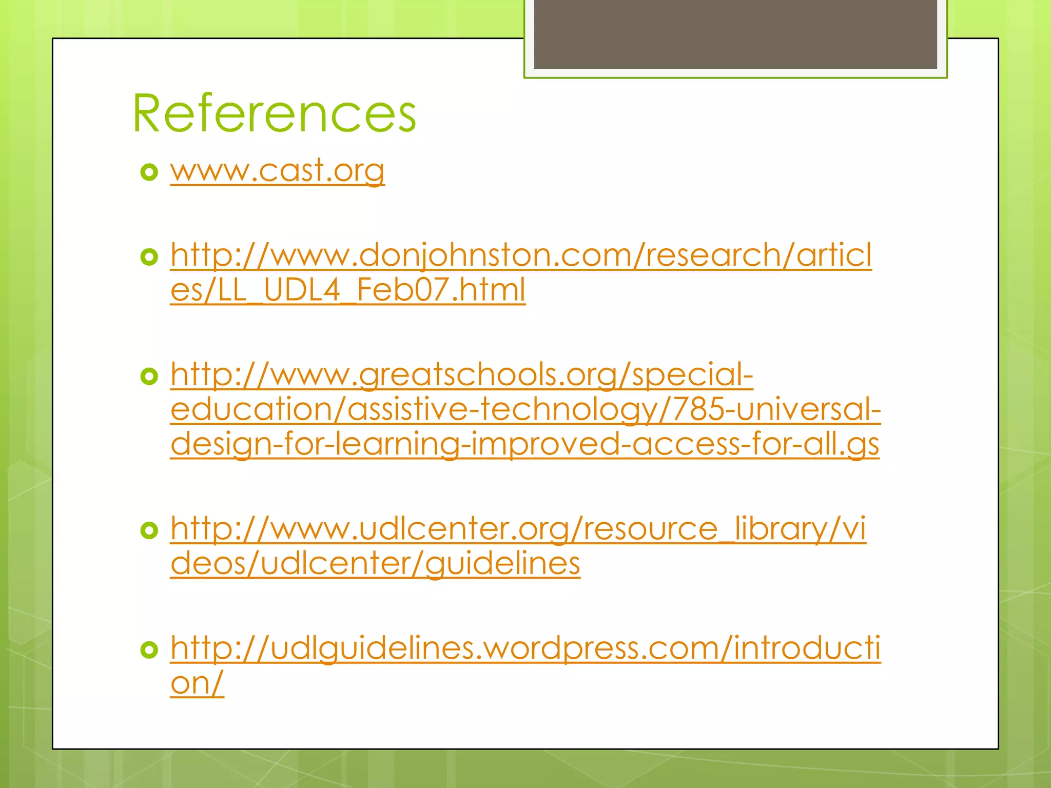 References
   www.cast.org

   http://www.donjohnston.com/research/articl
    es/LL_UDL4_Feb07.html

   http://www.greatschools.org/special-
    education/assistive-technology/785-universal-
    design-for-learning-improved-access-for-all.gs

   http://www.udlcenter.org/resource_library/vi
    deos/udlcenter/guidelines

   http://udlguidelines.wordpress.com/introducti
    on/
 