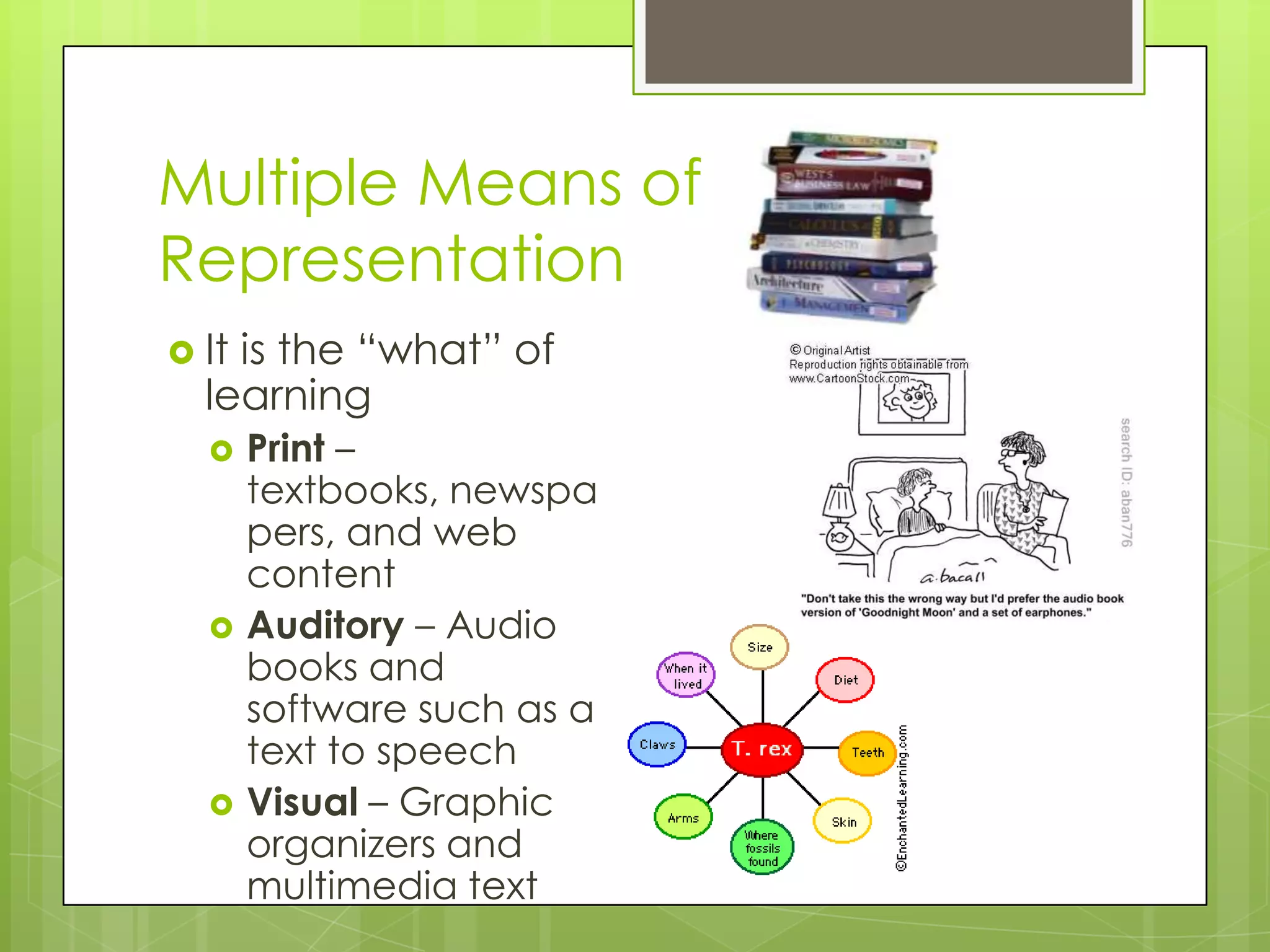 Multiple Means of
Representation
 Itis the “what” of
  learning
      Print –
       textbooks, newspa
       pers, and web
       content
      Auditory – Audio
       books and
       software such as a
       text to speech
      Visual – Graphic
       organizers and
       multimedia text
 
