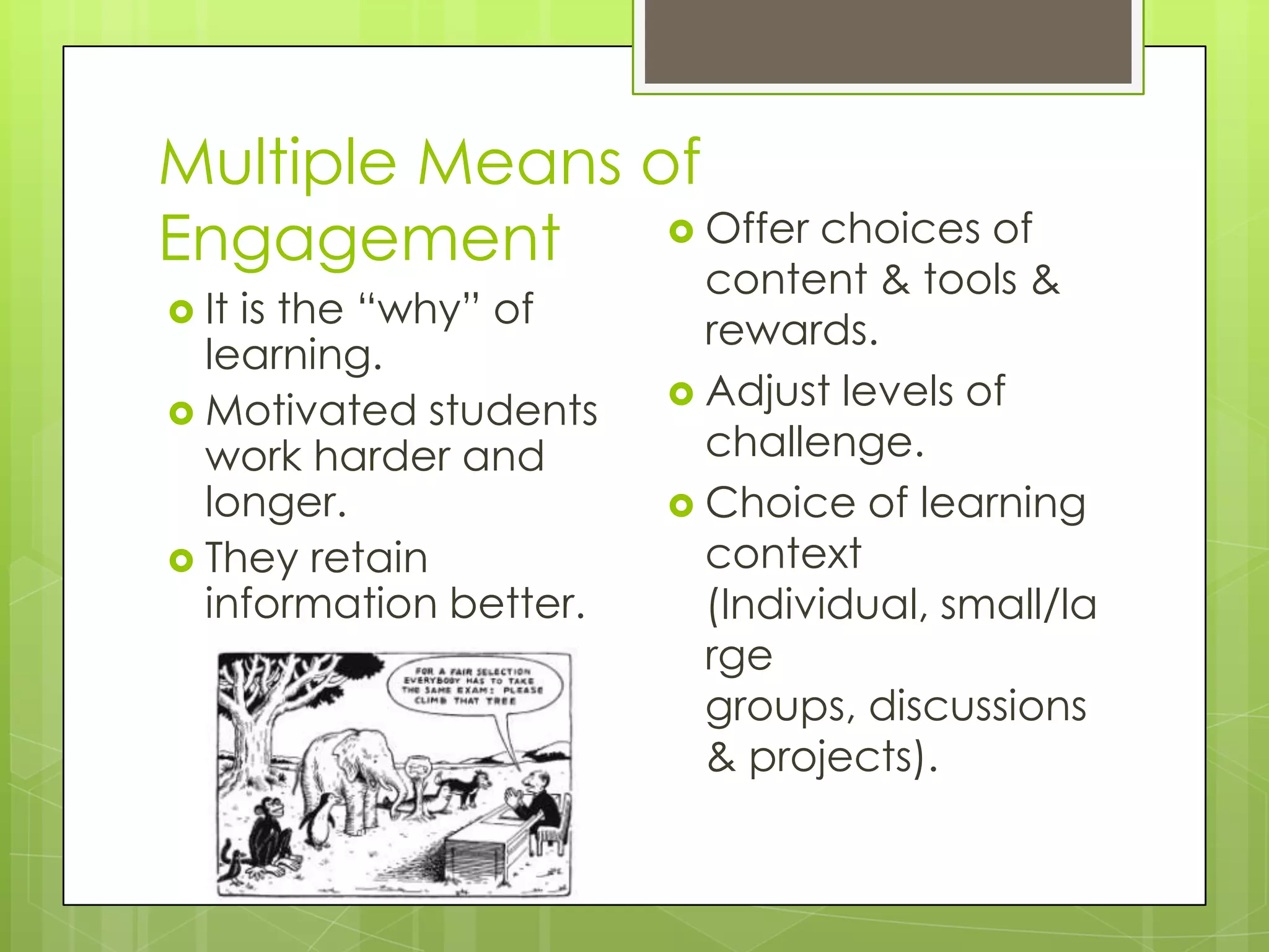 Multiple Means of
Engagement       Offer choices of
                          content & tools &
 Itis the “why” of       rewards.
  learning.
                         Adjust levels of
 Motivated students
  work harder and         challenge.
  longer.                Choice of learning
 They retain             context
  information better.     (Individual, small/la
                          rge
                          groups, discussions
                          & projects).
 