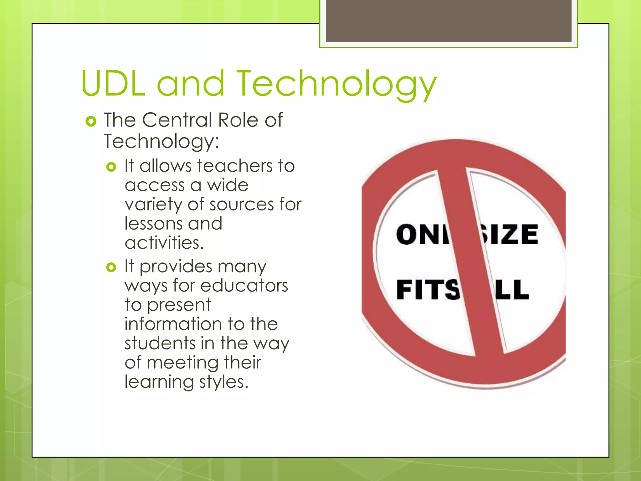 UDL and Technology
   The Central Role of
    Technology:
       It allows teachers to
        access a wide
        variety of sources for
        lessons and
        activities.
       It provides many
        ways for educators
        to present
        information to the
        students in the way
        of meeting their
        learning styles.
 