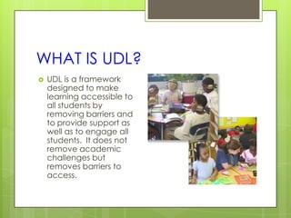 WHAT IS UDL?
   UDL is a framework
    designed to make
    learning accessible to
    all students by
    removing barriers and
    to provide support as
    well as to engage all
    students. It does not
    remove academic
    challenges but
    removes barriers to
    access.
 