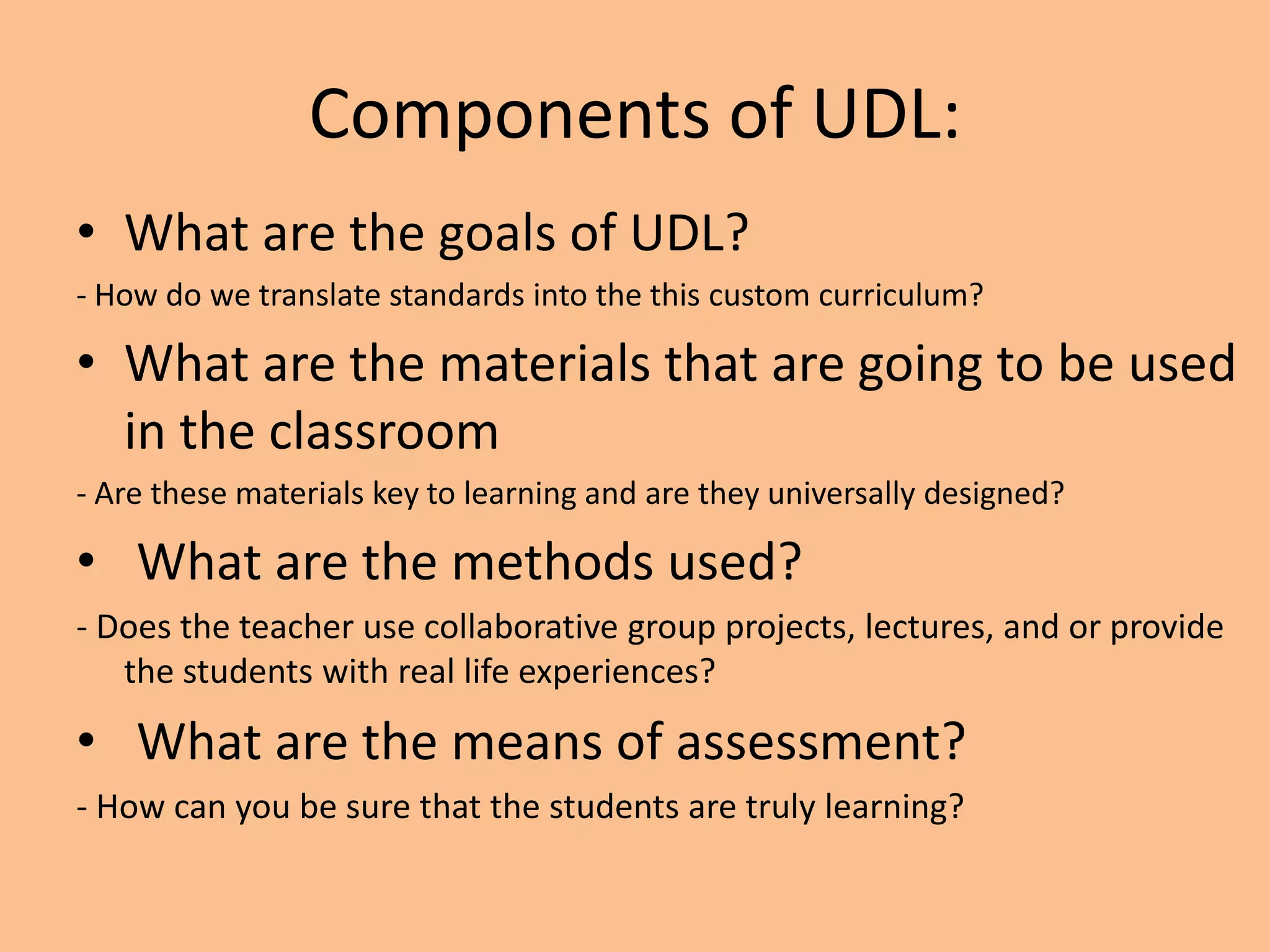 Components of UDL:
• What are the goals of UDL?
- How do we translate standards into the this custom curriculum?

• What are the materials that are going to be used
  in the classroom
- Are these materials key to learning and are they universally designed?

• What are the methods used?
- Does the teacher use collaborative group projects, lectures, and or provide
   the students with real life experiences?

• What are the means of assessment?
- How can you be sure that the students are truly learning?
 