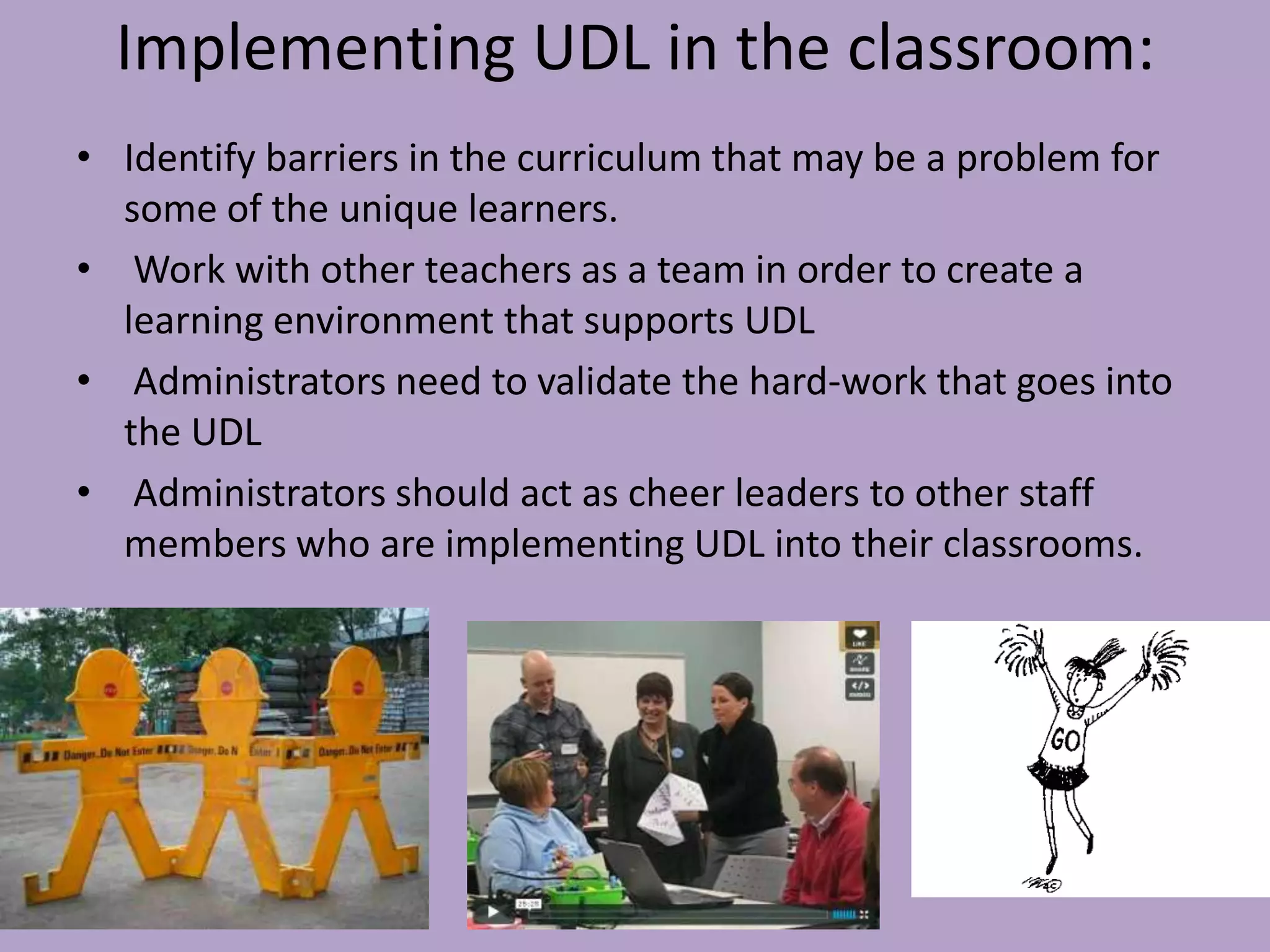 Implementing UDL in the classroom:
• Identify barriers in the curriculum that may be a problem for
  some of the unique learners.
• Work with other teachers as a team in order to create a
  learning environment that supports UDL
• Administrators need to validate the hard-work that goes into
  the UDL
• Administrators should act as cheer leaders to other staff
  members who are implementing UDL into their classrooms.
 