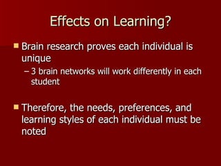 Effects on Learning?
   Brain research proves each individual is
    unique
    – 3 brain networks will work differently in each
      student

   Therefore, the needs, preferences, and
    learning styles of each individual must be
    noted
 