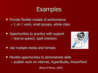Examples
   Provide flexible models of performance
     – 1 on 1 work, small groups, whole class

   Opportunities to practice with support
     – text-to-speech, spell checkers

   Use multiple media and formats

   Flexible opportunities to demonstrate skills
     – publish work on internet, HyperStudio, PowerPoint
                        (Rose & Meyer, 2002)
 