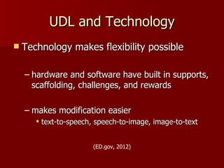 UDL and Technology
   Technology makes flexibility possible

    – hardware and software have built in supports,
      scaffolding, challenges, and rewards

    – makes modification easier
        text-to-speech, speech-to-image, image-to-text


                       (ED.gov, 2012)
 