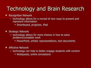 Technology and Brain Research
   Recognition Network
     – technology allows for a myriad of new ways to present and
       represent information
          Smartboard, projector, iPad

   Strategic Network
     – technology allows for more choices in how to solve
        problems/complete work
          PowerPoint, artistic representations, text documents

   Affective Network
     – technology can help to better engage students with content
          Webquests, online simulations
 